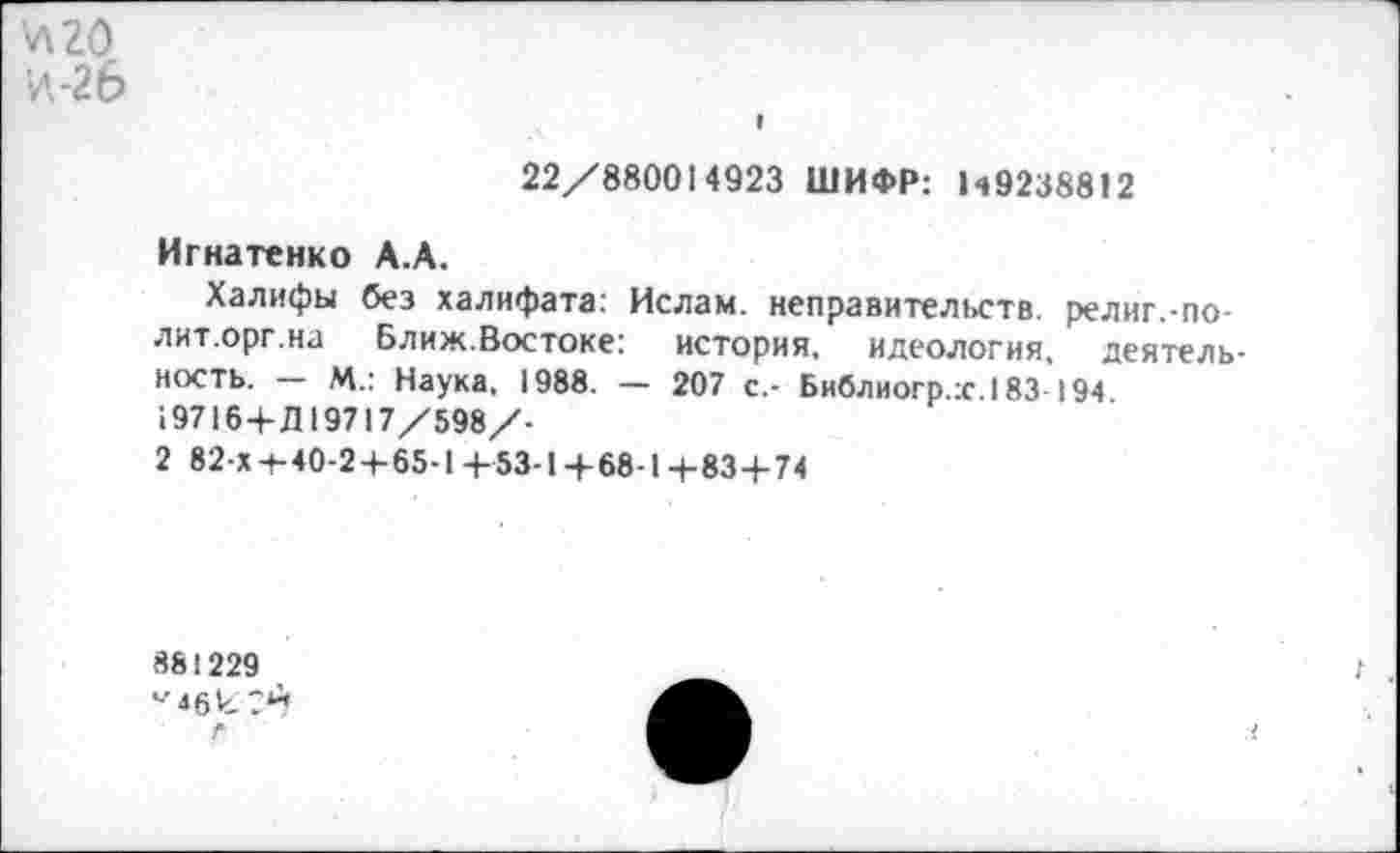 ﻿л 20
И,-2 6
22/880014923 ШИФР: Н9238812
Игнатенко А.А.
Халифы без халифата: Ислам, неправительств. религ.-по-лит.орг.на Ближ.Востоке:	история, идеология, деятель-
ность. — М.: Наука, 1988. — 207 с,- Библиогр.х.183 194. 19716 + Д19717/598/-
2 82-х -+■ 40-2 4- 65-1 +53-1 + 68-1 + 83+74